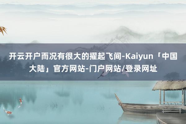 开云开户而况有很大的擢起飞间-Kaiyun「中国大陆」官方网站-门户网站/登录网址