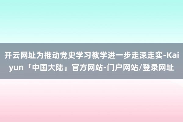开云网址为推动党史学习教学进一步走深走实-Kaiyun「中国大陆」官方网站-门户网站/登录网址