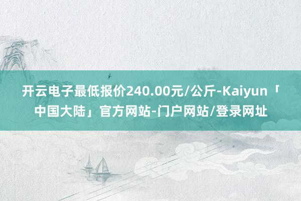 开云电子最低报价240.00元/公斤-Kaiyun「中国大陆」官方网站-门户网站/登录网址