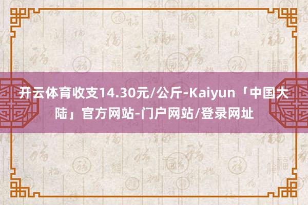 开云体育收支14.30元/公斤-Kaiyun「中国大陆」官方网站-门户网站/登录网址