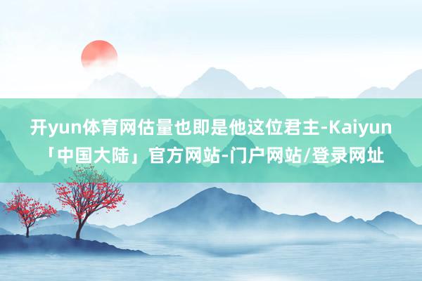开yun体育网估量也即是他这位君主-Kaiyun「中国大陆」官方网站-门户网站/登录网址