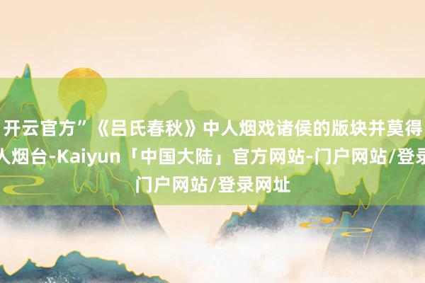 开云官方”《吕氏春秋》中人烟戏诸侯的版块并莫得提到人烟台-Kaiyun「中国大陆」官方网站-门户网站/登录网址
