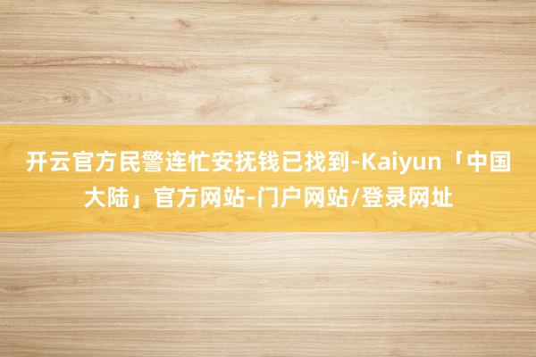 开云官方民警连忙安抚钱已找到-Kaiyun「中国大陆」官方网站-门户网站/登录网址