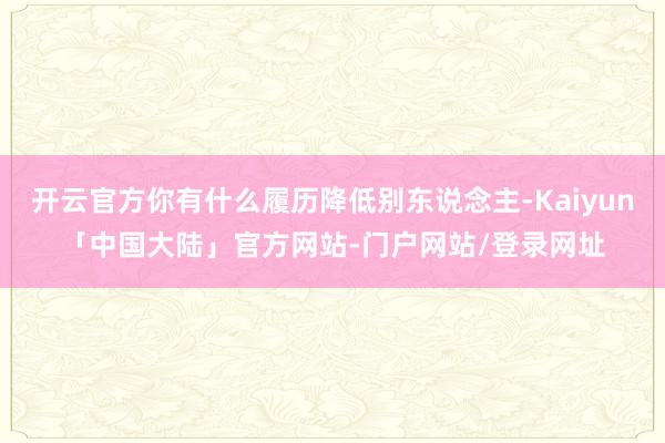 开云官方你有什么履历降低别东说念主-Kaiyun「中国大陆」官方网站-门户网站/登录网址