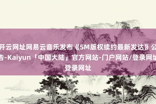 开云网址网易云音乐发布《SM版权续约最新发达》公告-Kaiyun「中国大陆」官方网站-门户网站/登录网址