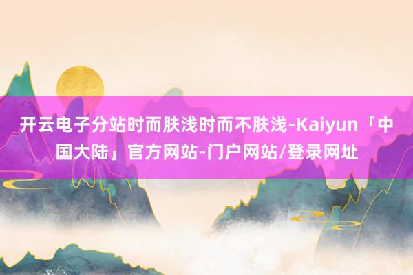 开云电子分站时而肤浅时而不肤浅-Kaiyun「中国大陆」官方网站-门户网站/登录网址