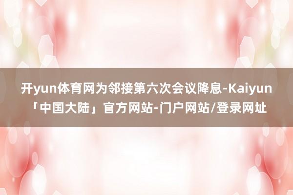 开yun体育网为邻接第六次会议降息-Kaiyun「中国大陆」官方网站-门户网站/登录网址