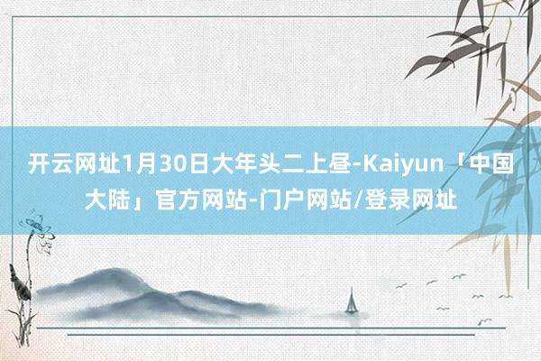 开云网址1月30日大年头二上昼-Kaiyun「中国大陆」官方网站-门户网站/登录网址