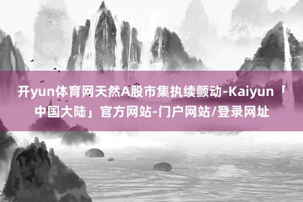 开yun体育网天然A股市集执续颤动-Kaiyun「中国大陆」官方网站-门户网站/登录网址