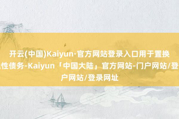 开云(中国)Kaiyun·官方网站登录入口用于置换存量隐性债务-Kaiyun「中国大陆」官方网站-门户网站/登录网址