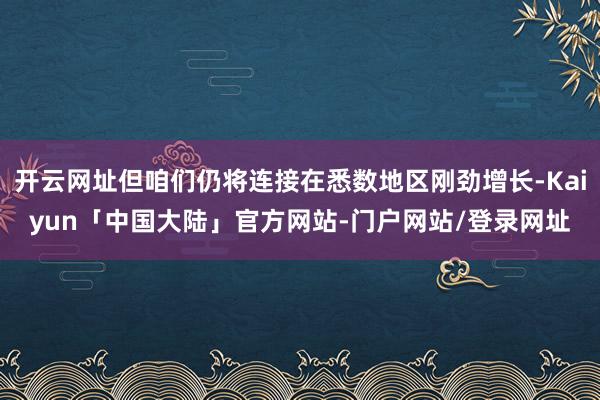 开云网址但咱们仍将连接在悉数地区刚劲增长-Kaiyun「中国大陆」官方网站-门户网站/登录网址