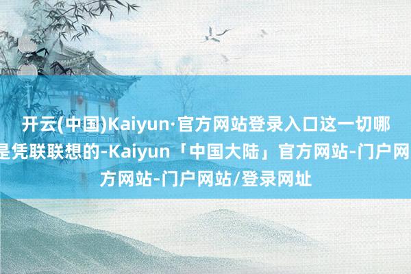开云(中国)Kaiyun·官方网站登录入口这一切哪一个王人不是凭联联想的-Kaiyun「中国大陆」官方网站-门户网站/登录网址