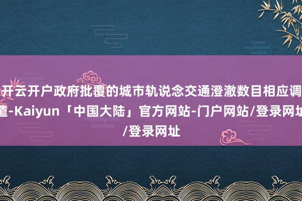 开云开户政府批覆的城市轨说念交通澄澈数目相应调遣-Kaiyun「中国大陆」官方网站-门户网站/登录网址