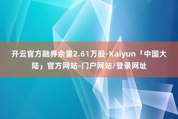 开云官方融券余量2.61万股-Kaiyun「中国大陆」官方网站-门户网站/登录网址