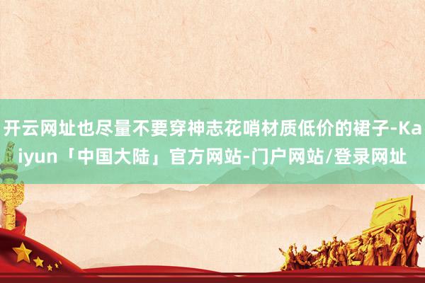开云网址也尽量不要穿神志花哨材质低价的裙子-Kaiyun「中国大陆」官方网站-门户网站/登录网址