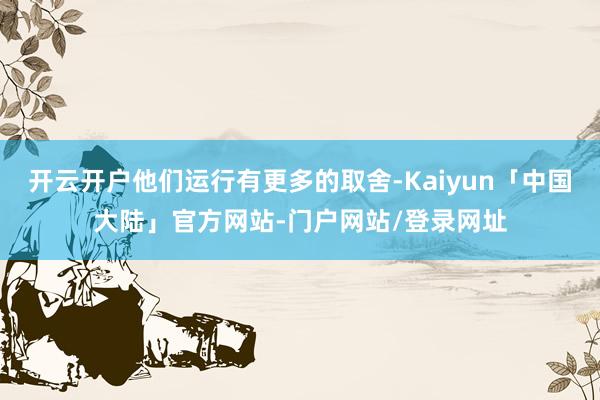开云开户他们运行有更多的取舍-Kaiyun「中国大陆」官方网站-门户网站/登录网址