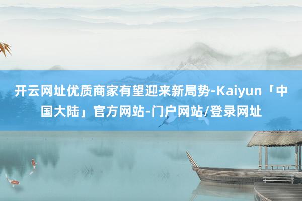 开云网址优质商家有望迎来新局势-Kaiyun「中国大陆」官方网站-门户网站/登录网址