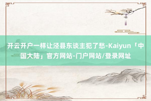 开云开户一样让泾县东谈主犯了愁-Kaiyun「中国大陆」官方网站-门户网站/登录网址