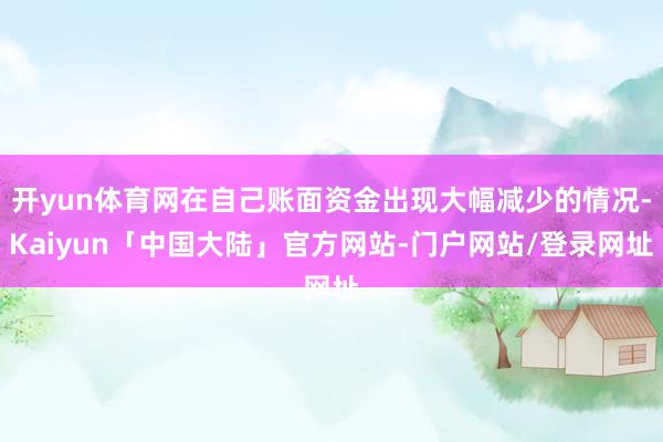 开yun体育网在自己账面资金出现大幅减少的情况-Kaiyun「中国大陆」官方网站-门户网站/登录网址