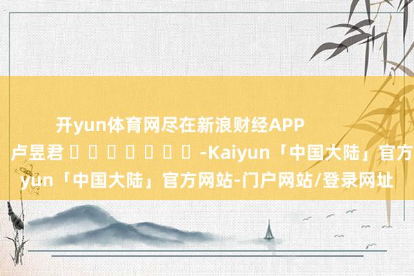 开yun体育网尽在新浪财经APP            						连累裁剪：卢昱君 							-Kaiyun「中国大陆」官方网站-门户网站/登录网址