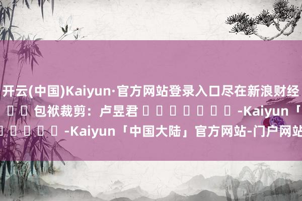 开云(中国)Kaiyun·官方网站登录入口尽在新浪财经APP            						包袱裁剪：卢昱君 							-Kaiyun「中国大陆」官方网站-门户网站/登录网址