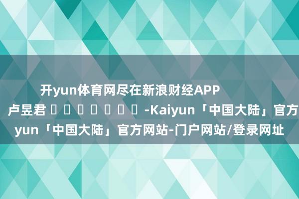 开yun体育网尽在新浪财经APP            						包袱裁剪：卢昱君 							-Kaiyun「中国大陆」官方网站-门户网站/登录网址