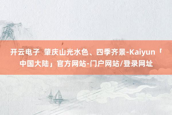 开云电子  肇庆山光水色、四季齐景-Kaiyun「中国大陆」官方网站-门户网站/登录网址