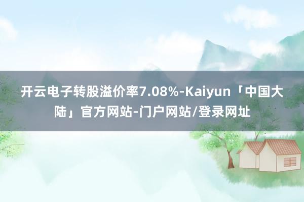 开云电子转股溢价率7.08%-Kaiyun「中国大陆」官方网站-门户网站/登录网址