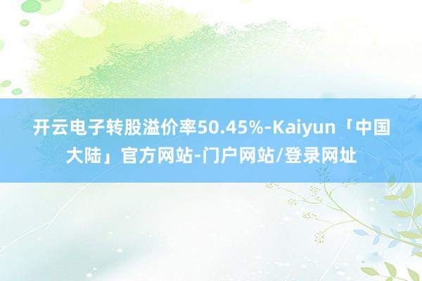 开云电子转股溢价率50.45%-Kaiyun「中国大陆」官方网站-门户网站/登录网址