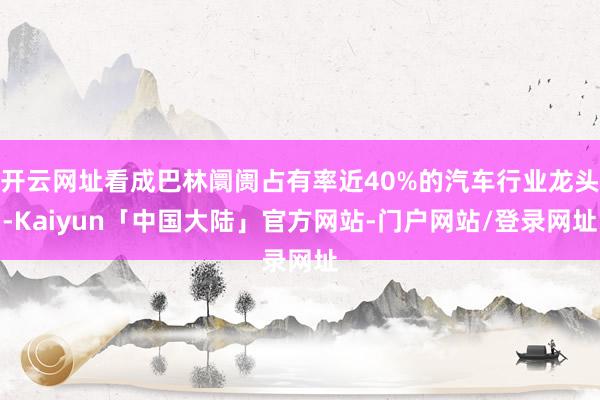 开云网址看成巴林阛阓占有率近40%的汽车行业龙头-Kaiyun「中国大陆」官方网站-门户网站/登录网址