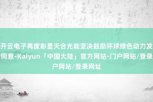开云电子再度彰显天合光能坚决鼓励环球绿色动力发展的同意-Kaiyun「中国大陆」官方网站-门户网站/登录网址
