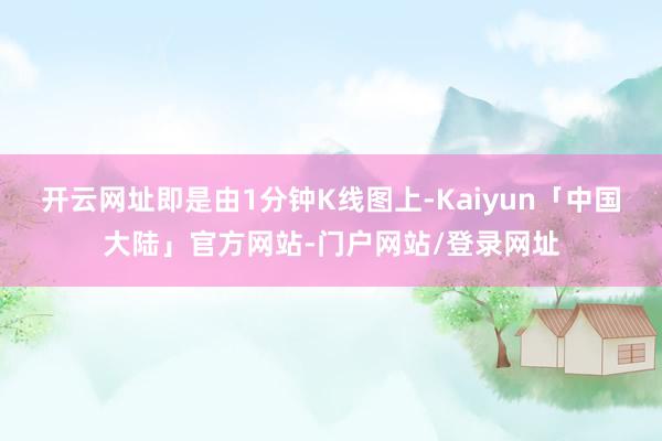 开云网址即是由1分钟K线图上-Kaiyun「中国大陆」官方网站-门户网站/登录网址