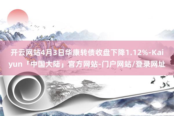 开云网站4月3日华康转债收盘下降1.12%-Kaiyun「中国大陆」官方网站-门户网站/登录网址