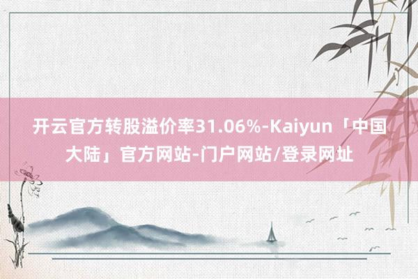 开云官方转股溢价率31.06%-Kaiyun「中国大陆」官方网站-门户网站/登录网址