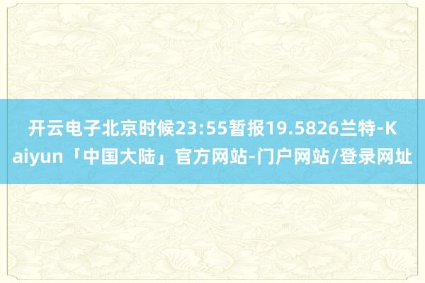 开云电子北京时候23:55暂报19.5826兰特-Kaiyun「中国大陆」官方网站-门户网站/登录网址