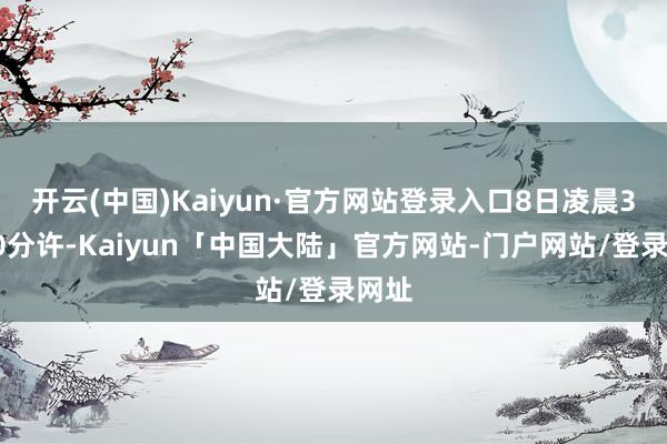 开云(中国)Kaiyun·官方网站登录入口8日凌晨3时40分许-Kaiyun「中国大陆」官方网站-门户网站/登录网址