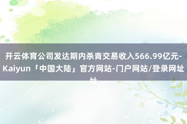 开云体育公司发达期内杀青交易收入566.99亿元-Kaiyun「中国大陆」官方网站-门户网站/登录网址