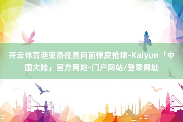 开云体育迪亚洛径直向前悍戾抢球-Kaiyun「中国大陆」官方网站-门户网站/登录网址