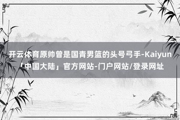 开云体育原帅曾是国青男篮的头号弓手-Kaiyun「中国大陆」官方网站-门户网站/登录网址