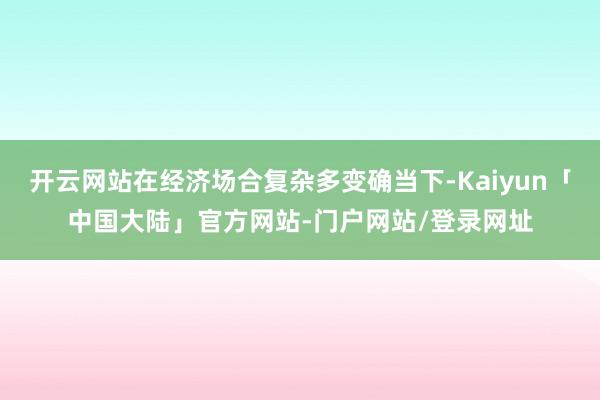 开云网站在经济场合复杂多变确当下-Kaiyun「中国大陆」官方网站-门户网站/登录网址