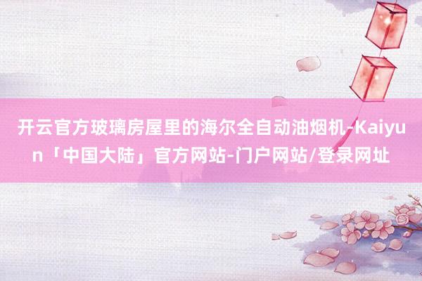 开云官方玻璃房屋里的海尔全自动油烟机-Kaiyun「中国大陆」官方网站-门户网站/登录网址