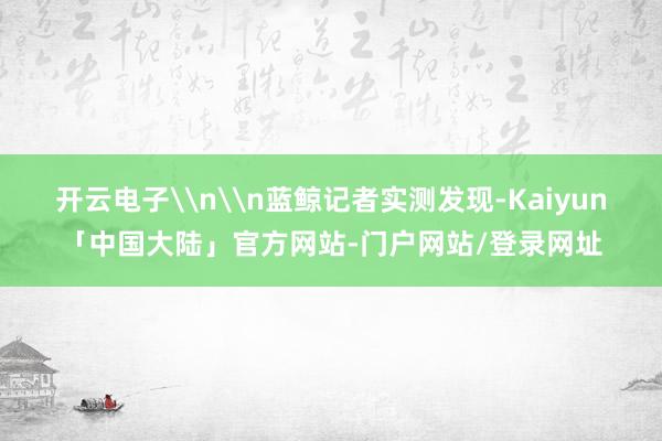 开云电子\n\n蓝鲸记者实测发现-Kaiyun「中国大陆」官方网站-门户网站/登录网址