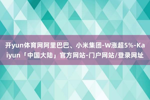开yun体育网阿里巴巴、小米集团-W涨超5%-Kaiyun「中国大陆」官方网站-门户网站/登录网址