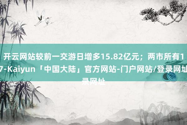开云网站较前一交游日增多15.82亿元；两市所有17-Kaiyun「中国大陆」官方网站-门户网站/登录网址