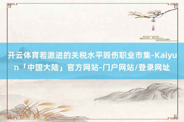 开云体育若激进的关税水平毁伤职业市集-Kaiyun「中国大陆」官方网站-门户网站/登录网址