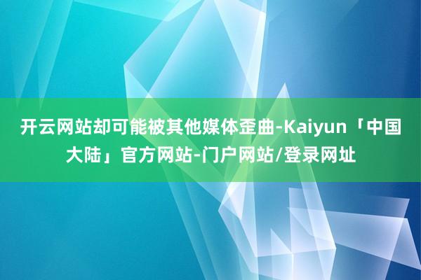开云网站却可能被其他媒体歪曲-Kaiyun「中国大陆」官方网站-门户网站/登录网址