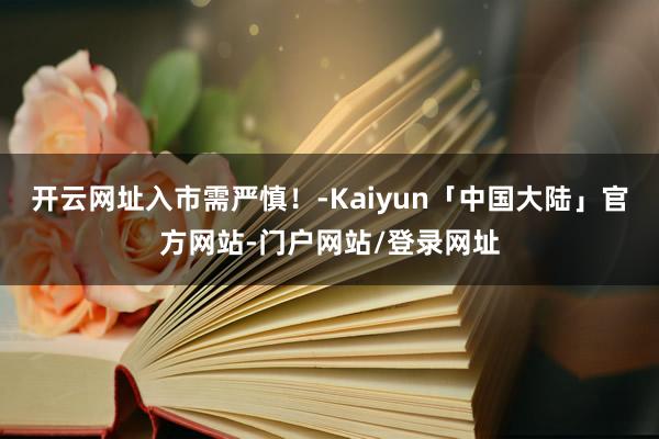 开云网址入市需严慎!-Kaiyun「中国大陆」官方网站-门户网站/登录网址