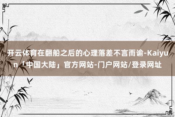 开云体育在翻船之后的心理落差不言而谕-Kaiyun「中国大陆」官方网站-门户网站/登录网址