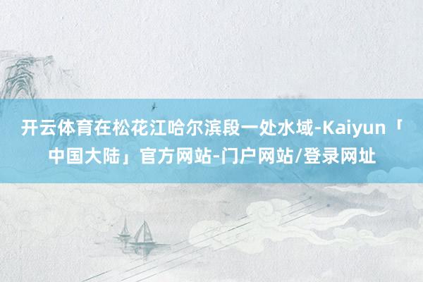 开云体育在松花江哈尔滨段一处水域-Kaiyun「中国大陆」官方网站-门户网站/登录网址