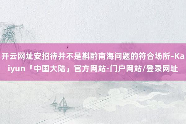 开云网址安招待并不是斟酌南海问题的符合场所-Kaiyun「中国大陆」官方网站-门户网站/登录网址